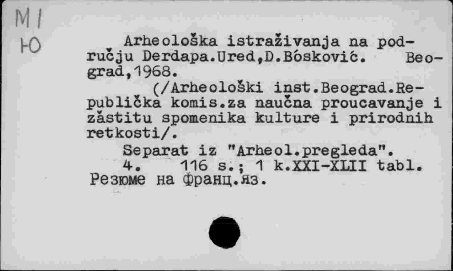 ﻿Ml
ю
Arheoloska istraživanja na pod-rucju Derdapa.Ured,D.Boskovib. Beograd, 1968.
(/Arbeološki inst.Beograd.Re-publicka komis.za naucna proucavanje і zästitu spomenika kulture і prirodnih retkosti/.
Separat iz "Arheol.pregleda".
4.	116 s. ; 1 k.XXI-XlII tabl.
Резюме на франц.яз.